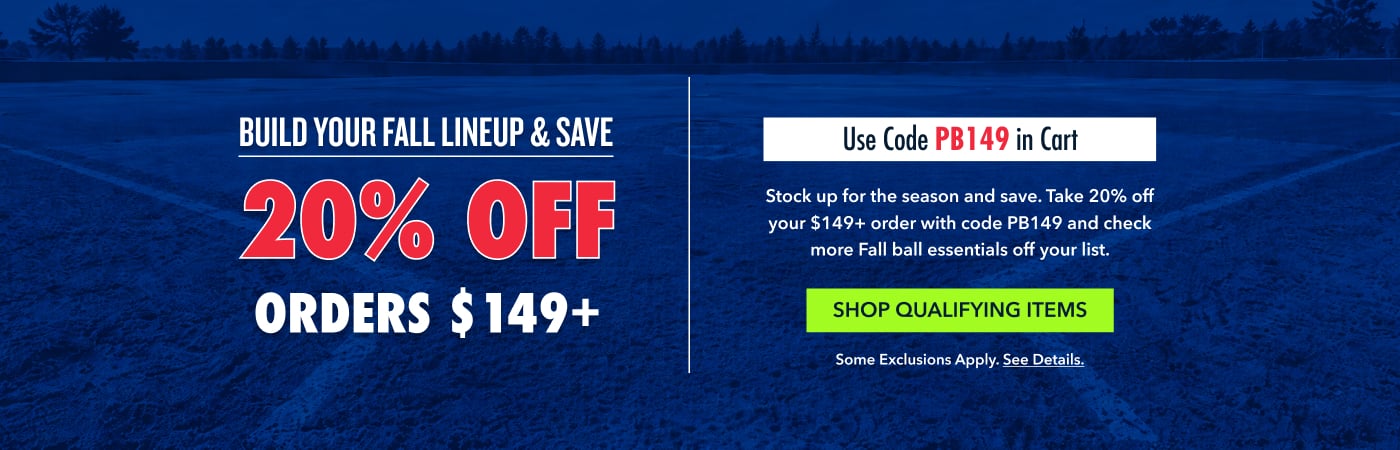 BUILD YOUR FALL LINEUP & SAVE Use Code PB149 in Cart 20% OFF Stock up for the season and save. Take 20% off your $149+ order with code PB149 and check more Fall ball essentials off your list. orders $149+ Shop Qualifying Items Some exclusions apply. See details.