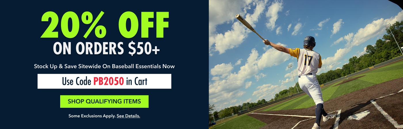20% OFF  ON ORDERS $50+ Stock Up & Save sitewide on Baseball Essentials now Use Code PB2050 in Cart SHOP QUALIFYING ITEMS Some exclusions apply. See details.