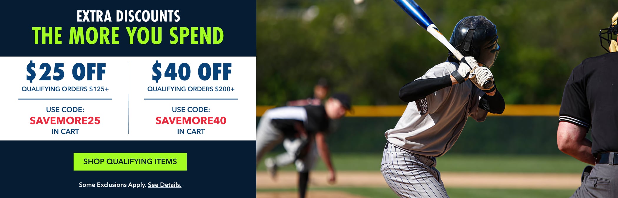 Extra discounts the more you spend $25 OFF QUALIFYING ORDERS $125+ USE CODE: SAVEMORE25 IN CART $40 OFF QUALIFYING ORDERS $200+ USE CODE: SAVEMORE40 IN CART Shop Qualifying Items