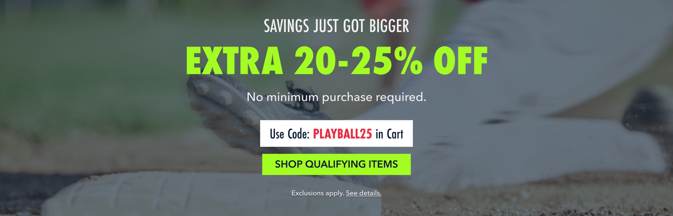 savings just got bigger extra 20-25% off No minimum purchase required.  Use Code: PLAYBALL25 in Cart shop qualifying items