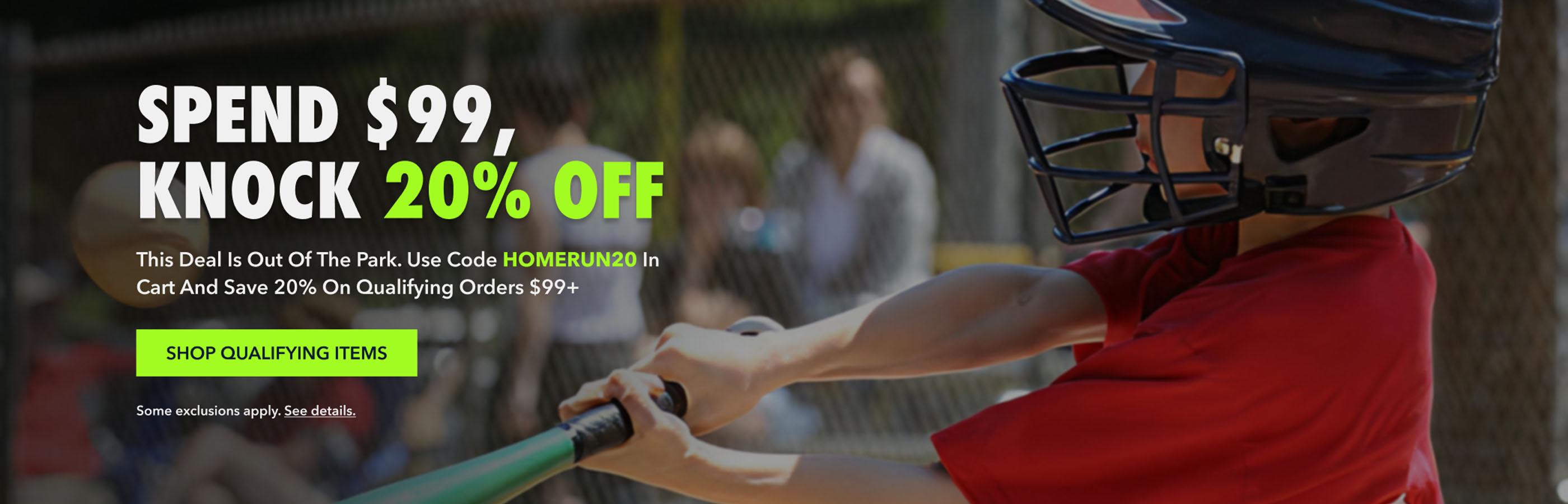 SPEND $99, KNOCK 20% OFF This deal is out of the park. Use code HOMERUN20 at checkout and save 20% on orders $99+ Shop QUALIFYING ITEMS