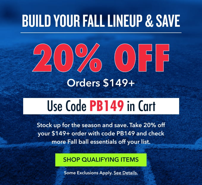 BUILD YOUR FALL LINEUP & SAVE Use Code PB149 in Cart 20% OFF Stock up for the season and save. Take 20% off your $149+ order with code PB149 and check more Fall ball essentials off your list. orders $149+ Shop Qualifying Items Some exclusions apply. See details.